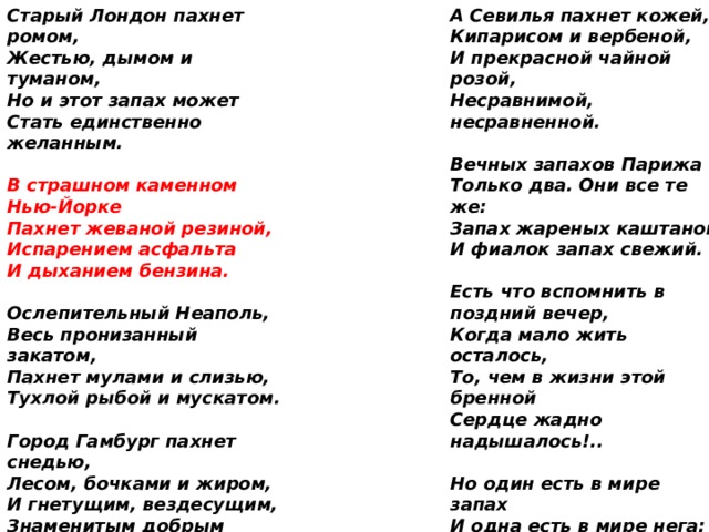 А Севилья пахнет кожей,  Кипарисом и вербеной,  И прекрасной чайной розой,  Несравнимой, несравненной. Старый Лондон пахнет ромом,  Жестью, дымом и туманом,  Но и этот запах может  Стать единственно желанным.   В страшном каменном Нью-Йорке  Пахнет жеваной резиной,  Испарением асфальта  И дыханием бензина. Вечных запахов Парижа  Только два. Они все те же:  Запах жареных каштанов  И фиалок запах свежий.   Есть что вспомнить в поздний вечер,  Когда мало жить осталось,  То, чем в жизни этой бренной  Сердце жадно надышалось!.. Ослепительный Неаполь,  Весь пронизанный закатом,  Пахнет мулами и слизью,  Тухлой рыбой и мускатом.   Но один есть в мире запах  И одна есть в мире нега:  Это русский зимний полдень,  Это русский запах снега. Город Гамбург пахнет снедью,  Лесом, бочками и жиром,  И гнетущим, вездесущим,  Знаменитым добрым сыром.   Лишь его не может вспомнить  Сердце, помнящее много.  И уже толпятся тени  У последнего порога. У Варшавы запах сладкий,  И дразнящий, и несложный,  Запах сахарно-мучнистый,  Марципаново-пирожный. 