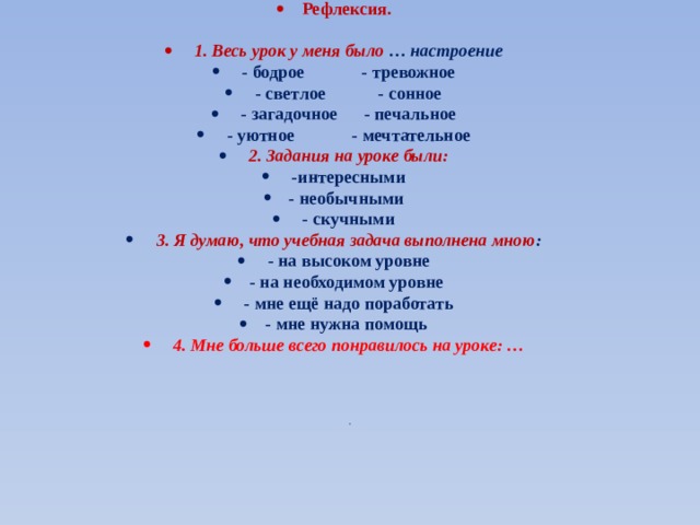 Рефлексия.     1. Весь урок у меня было  … настроение   - бодрое             - тревожное   - светлое            - сонное   - загадочное      - печальное   - уютное             - мечтательное   2. Задания на уроке были:   -интересными - необычными   - скучными   3. Я думаю, что учебная задача выполнена мною :   - на высоком уровне - на необходимом уровне   - мне ещё надо поработать - мне нужна помощь   4. Мне больше всего понравилось на уроке: …   . 