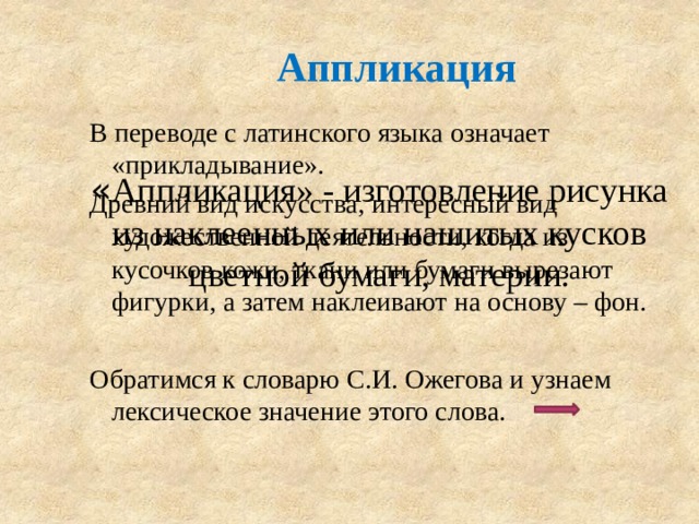 Аппликация В переводе с латинского языка означает «прикладывание». Древний вид искусства, интересный вид художественной деятельности, когда из кусочков кожи, ткани или бумаги вырезают фигурки, а затем наклеивают на основу – фон. Обратимся к словарю С.И. Ожегова и узнаем лексическое значение этого слова. « Аппликация» - изготовление рисунка из наклеенных или нашитых кусков цветной бумаги, материи. 