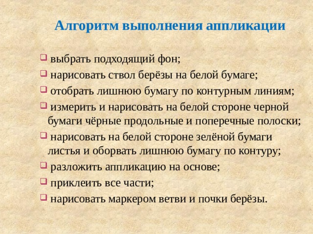 Алгоритм выполнения аппликации  выбрать подходящий фон;  нарисовать ствол берёзы на белой бумаге;  отобрать лишнюю бумагу по контурным линиям;  измерить и нарисовать на белой стороне черной бумаги чёрные продольные и поперечные полоски;  нарисовать на белой стороне зелёной бумаги листья и оборвать лишнюю бумагу по контуру;  разложить аппликацию на основе;  приклеить все части;  нарисовать маркером ветви и почки берёзы. 