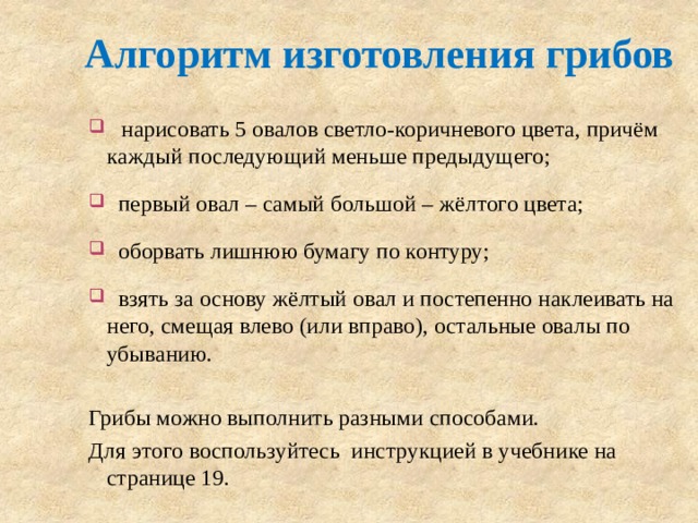 Алгоритм изготовления грибов  нарисовать 5 овалов светло-коричневого цвета, причём каждый последующий меньше предыдущего;  первый овал – самый большой – жёлтого цвета;  оборвать лишнюю бумагу по контуру;  взять за основу жёлтый овал и постепенно наклеивать на него, смещая влево (или вправо), остальные овалы по убыванию. Грибы можно выполнить разными способами. Для этого воспользуйтесь инструкцией в учебнике на странице 19. 