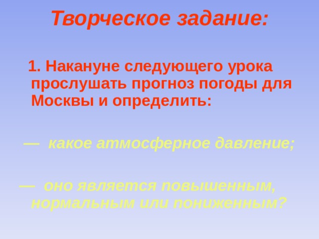 Творческое задание:    1. Накануне следующего урока прослушать прогноз погоды для Москвы и определить:   — какое атмосферное давление;  — оно является повышенным, нормальным или пониженным? 