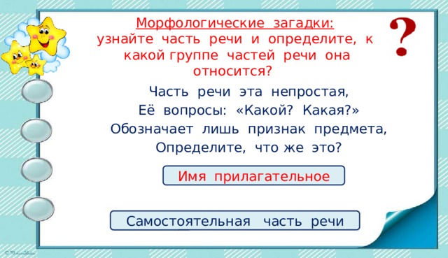 Морфологические загадки:  узнайте часть речи и определите, к какой группе частей речи она относится? Часть речи эта непростая, Её вопросы: «Какой? Какая?» Обозначает лишь признак предмета, Определите, что же это? Имя прилагательное Самостоятельная часть речи 