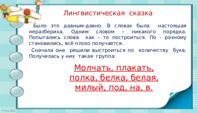  Лингвистическая сказка  Было это давным-давно. В словах была настоящая неразбериха. Одним словом – никакого порядка. Попытались слова как - то построиться. По - разному становились, всё плохо получается.  Сначала они решили выстроиться по количеству букв. Получилась у них такая группа: Молчать, плакать, полка, белка, белая, милый, под, на, в. 