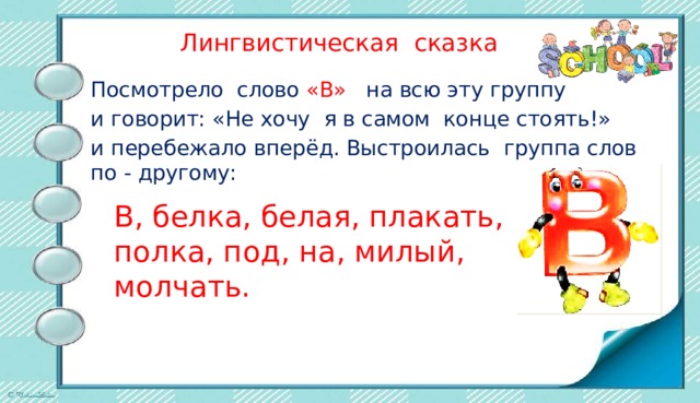  Лингвистическая сказка Посмотрело слово «В» на всю эту группу и говорит: «Не хочу я в самом конце стоять!» и перебежало вперёд. Выстроилась группа слов по - другому: В, белка, белая, плакать, полка, под, на, милый, молчать. 