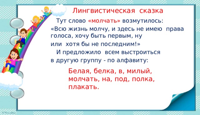  Лингвистическая сказка  Тут слово «молчать» возмутилось: «Всю жизнь молчу, и здесь не имею права голоса, хочу быть первым, ну или хотя бы не последним!»  И предложило всем выстроиться в другую группу - по алфавиту: Белая, белка, в, милый, молчать, на, под, полка, плакать. 