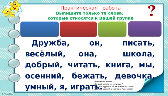 Практическая работа   Выпишите только те слова, которые относятся к Вашей группе  Дружба, он, писать, весёлый, она, школа, добрый, читать, книга, мы, осенний, бежать, девочка, умный, я, играть. Что они обозначают? На какой вопрос они отвечают? Для чего в русском языке нужны эти слова? Для чего в нашей речи нужны такие слова? 