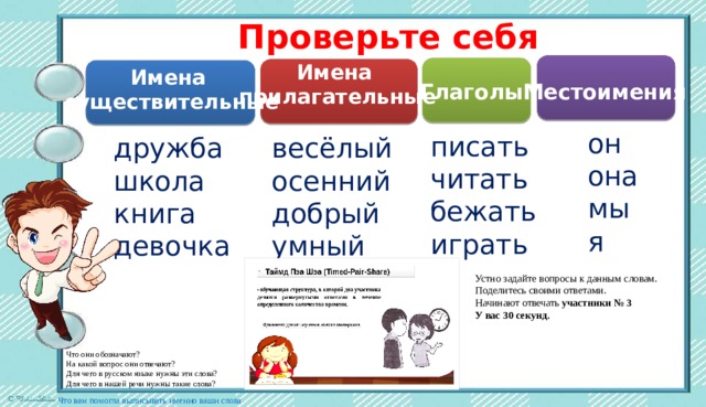 Проверьте себя Имена прилагательные Имена существительные Местоимения Глаголы он она мы я писать читать бежать играть дружба весёлый школа осенний добрый книга умный девочка Устно задайте вопросы к данным словам. Поделитесь своими ответами. Начинают отвечать  участники № 3 У вас 30 секунд. Что они обозначают? На какой вопрос они отвечают? Для чего в русском языке нужны эти слова? Для чего в нашей речи нужны такие слова?   Что вам помогла выписывать именно ваши слова 