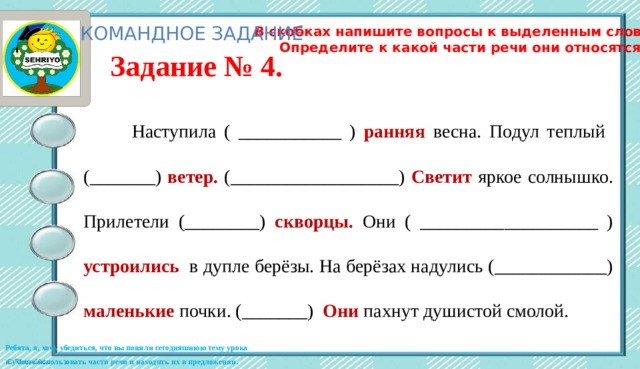 КОМАНДНОЕ ЗАДАНИЕ В скобках напишите вопросы к выделенным словам. Определите к какой части речи они относятся. Задание № 4.  Наступила ( ___________ ) ранняя  весна. Подул теплый (_______) ветер.  (__________________) Светит  яркое солнышко. Прилетели (________) скворцы.  Они ( ___________________ ) устроились  в дупле берёзы. На берёзах надулись (____________) маленькие  почки. (_______) Они пахнут душистой смолой. Ребята, я, хочу убедиться, что вы поняли сегодняшнюю тему урока и умеете использовать части речи и находить их в предложении. 