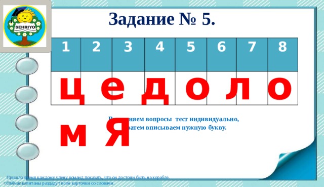 Задание № 5. 1   2 3   4     5 6     7 8     ц е д о л о м Я Выполняем вопросы тест индивидуально, а затем вписываем нужную букву. Пришло время каждому члену команд показать, что он достоин быть на корабле. Сейчас капитаны раздадут всем карточки со словами. 