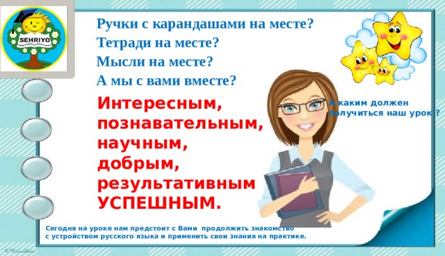 Ручки с карандашами на месте? Тетради на месте? Мысли на месте? А мы с вами вместе? Интересным, познавательным, научным, добрым, результативным УСПЕШНЫМ. А каким должен получиться наш урок ? Сегодня на уроке нам предстоит с Вами продолжить знакомство с устройством русского языка и применить свои знания на практике.  