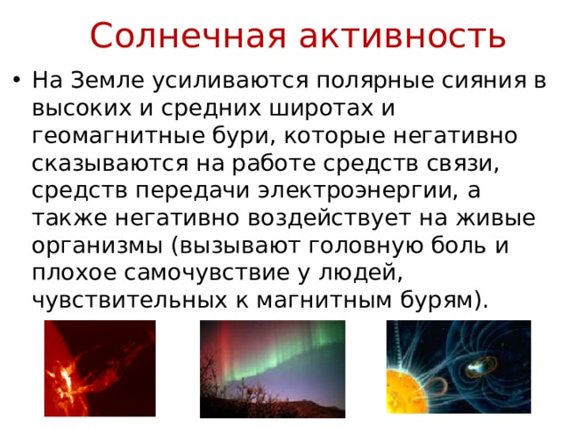Солнечная активность На Земле усиливаются полярные сияния в высоких и средних широтах и геомагнитные бури, которые негативно сказываются на работе средств связи, средств передачи электроэнергии, а также негативно воздействует на живые организмы (вызывают головную боль и плохое самочувствие у людей, чувствительных к магнитным бурям). 