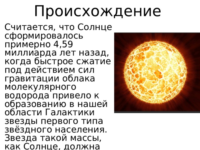 Происхождение Считается, что Солнце сформировалось примерно 4,59 миллиарда лет назад, когда быстрое сжатие под действием сил гравитации облака молекулярного водорода привело к образованию в нашей области Галактики звезды первого типа звёздного населения. Звезда такой массы, как Солнце, должна существовать в общей сложности примерно 10 миллиардов лет. 