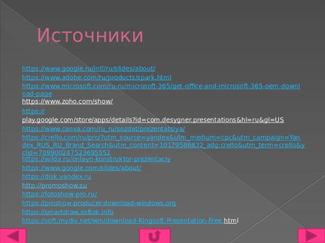 Источники https://www.google.ru/intl/ru/slides/about/ https://www.adobe.com/ru/products/spark.html https://www.microsoft.com/ru-ru/microsoft-365/get-office-and-microsoft-365-oem-download-page https://www.zoho.com/show/  https:// play.google.com/store/apps/details?id=com.desygner.presentations&hl=ru&gl=US   https://www.canva.com/ru_ru/sozdat/prezentatsiya/ https://crello.com/ru/pro/?utm_source=yandex&utm_medium=cpc&utm_campaign=Yandex_RUS_RU_Brand_Search&utm_content=10179586832_adg:crello&utm_term=crello&yclid=709900247523695552 https://wilda.ru/onlayn-konstruktor-prezentaciy https://www.google.com/slides/about/ https://disk.yandex.ru http://promoshow.su  https://fotoshow-pro.ru/  https://proshow-producer.download-windows.org https://smartdraw.softok.info https :// soft . mydiv . net / win / download - Kingsoft - Presentation - Free . htm l 