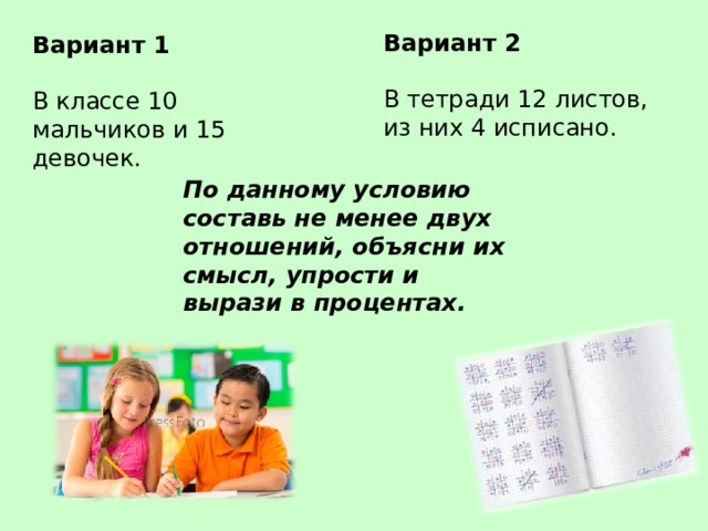 Вариант 2 В тетради 12 листов, из них 4 исписано. Вариант 1 В классе 10 мальчиков и 15 девочек. По данному условию составь не менее двух отношений, объясни их смысл, упрости и вырази в процентах. 