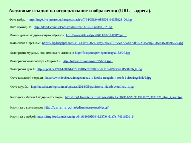 Активные ссылки на использование изображения (URL – адреса). Фото кобры:  http://img0.liveinternet.ru/images/attach/c/7/94/956/94956526_94955928_20.jpg Фото крокодила: http://klopik.com/uploads/posts/2009-11/1259566318_32.jpg  Фото муравья, поднимающего «бревно»: http://www.stihi.ru/pics/2011/08/12/8087.jpg  Фото слона с бревном: http://2.bp.blogspot.com/-H_LClvrPQwY/Tpey7mK-IHI/AAAAAAAAH18/Xim2cUj-1Qw/s1600/295529.jpg Фотография муравья, поднимающего листочек: http://fotoprom.pav.zp.ua/img/z/153/07.jpg Фотография мотороллера «Муравей»: http://fotoprom.com/img/z/153/12.jpg  Фотография детей : http://s.pfst.net/2014.08/64452918186e0f5090d637a11fe499a38621f53893b_b.jpg Фото школьной тетради: http://www.fresher.ru/images/tetrad-v-kletku-treugolnik-romb-i-shestiugolnik/5.jpg Фото клумбы: http://nasotke.ru/wp-content/uploads/2014/05/planirovka-klumb-cvetnikov-1.jpg Картинка «Муравей поднимает слона»: http://img1.liveinternet.ru/images/attach/c/10/111/521/111521967_3821971_slon_i_myr.jpg Картинка с крокодилом: http://varja.narod.ru/album/anymal4a.gif Картинка с коброй: https://img-fotki.yandex.ru/get/6416/108950446.137/0_d1a7a_7461b50d_S . 