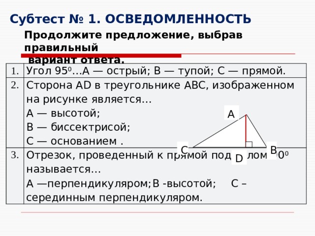 Субтест № 1. ОСВЕДОМЛЕННОСТЬ Продолжите предложение, выбрав правильный  вариант ответа. 1. Угол 95 0 …A — острый; B — тупой; C — прямой. 2. Сторона AD в треугольнике ABC, изображенном на рисунке является… 3. A   — высотой; Отрезок, проведенный к прямой под углом 90 0 называется… A —перпендикуляром;  B -высотой;  C –серединным перпендикуляром. B — биссектрисой; C — основанием . A B C D 
