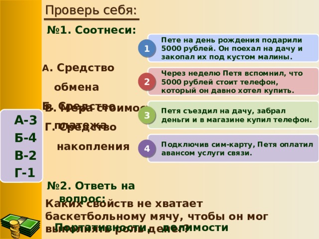 Проверь себя: № 1. Соотнеси:  Пете на день рождения подарили 5000 рублей. Он поехал на дачу и закопал их под кустом малины. 1 А . Средство обмена Б. Средство платежа Через неделю Петя вспомнил, что 5000 рублей стоит телефон, который он давно хотел купить. 2 В. Мера стоимости Г. Средство накопления Петя съездил на дачу, забрал деньги и в магазине купил телефон. 3 А-3 Б-4 В-2 Г-1 Подключив сим-карту, Петя оплатил авансом услуги связи. 4 № 2. Ответь на вопрос: Каких свойств не хватает баскетбольному мячу, чтобы он мог выполнять роль денег? Портативности, делимости 