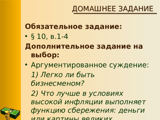 ДОМАШНЕЕ ЗАДАНИЕ Обязательное задание: § 10, в.1-4 Дополнительное задание на выбор: Аргументированное суждение: 1) Легко ли быть бизнесменом? 2) Что лучше в условиях высокой инфляции выполняет функцию сбережения: деньги или картины великих художников?  