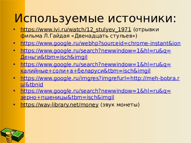 Используемые источники: https://www.ivi.ru/watch/12_stulyev_1971 (отрывки фильма Л.Гайдая «Двенадцать стульев») https://www.google.ru/webhp?sourceid=chrome-instant&ion https://www.google.ru/search?newwindow=1&hl=ru&q= Деньги& tbm = isch&imgil https://www.google.ru/search?newwindow=1&hl=ru&q= калийные+соли+в+беларуси& tbm = isch&imgil https://www.google.ru/imgres?imgrefurl=http://meh-bobra.ru/&tbnid https://www.google.ru/search?newwindow=1&hl=ru&q= зерно+пшеницы& tbm = isch&imgil https://wav-library.net/money (звук монеты) 