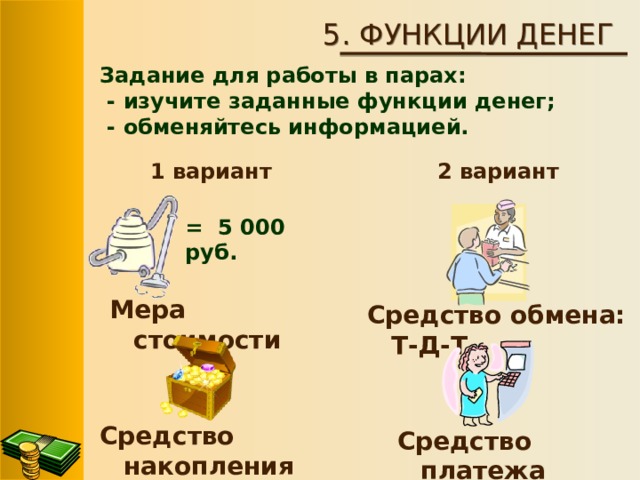 5. ФУНКЦИИ ДЕНЕГ Задание для работы в парах:  - изучите заданные функции денег;  - обменяйтесь информацией.   2 вариант 1 вариант = 5 000 руб. Мера стоимости  Средство обмена: Т-Д-Т Средство накопления Средство платежа 