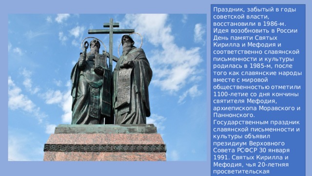 Праздник, забытый в годы советской власти, восстановили в 1986-м. Идея возобновить в России День памяти Святых Кирилла и Мефодия и соответственно славянской письменности и культуры родилась в 1985-м, после того как славянские народы вместе с мировой общественностью отметили 1100-летие со дня кончины святителя Мефодия, архиепископа Моравского и Паннонского. Государственным праздник славянской письменности и культуры объявил президиум Верховного Совета РСФСР 30 января 1991. Святых Кирилла и Мефодия, чья 20-летняя просветительская деятельность и их учеников имела всеславянское значение, считают небесными покровителями. 