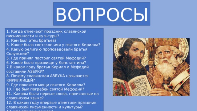 ВОПРОСЫ 1. Когда отмечают праздник славянской письменности и культуры? 2. Кем был отец братьев? 3. Какое было светское имя у святого Кирилла? 4. Какую религию проповедовали братья Солунские? 5. Где принял постриг святой Мефодий? 6. Какое было прозвище у Константина? 7.В каком году братья Кирилл и Мефодий составили АЗБУКУ? 8. Почему славянская АЗБУКА называется КИРИЛЛИЦЕЙ? 9. Где покоятся мощи святого Кирилла? 10. Где был погребен святой Мефодий? 11. Каковы были первые слова, написанные на славянском языке? 12. В каком году впервые отметили праздник славянской письменности и культуры? 13. Где это произошло? 14. Как отмечают праздник в России? 