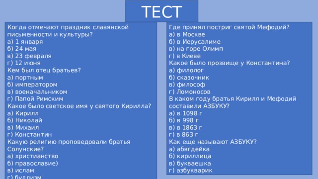 ТЕСТ Когда отмечают праздник славянской письменности и культуры? Где принял постриг святой Мефодий? а) 1 января а) в Москве б) 24 мая б) в Иерусалиме в) 23 февраля в) на горе Олимп г) в Киеве г) 12 июня Кем был отец братьев? Какое было прозвище у Константина? а) филолог а) портным б) сказочник б) императором в) военачальником в) философ г) Ломоносов г) Папой Римским В каком году братья Кирилл и Мефодий составили АЗБУКУ? Какое было светское имя у святого Кирилла? а) в 1098 г а) Кирилл б) в 998 г б) Николай в) в 1863 г в) Михаил г) Константин г) в 863 г Какую религию проповедовали братья Солунские? Как еще называют АЗБУКУ? а) христианство а) абвгдейка б) православие) б) кириллица в) ислам в) букваешка г) буддизм г) азбукварик 