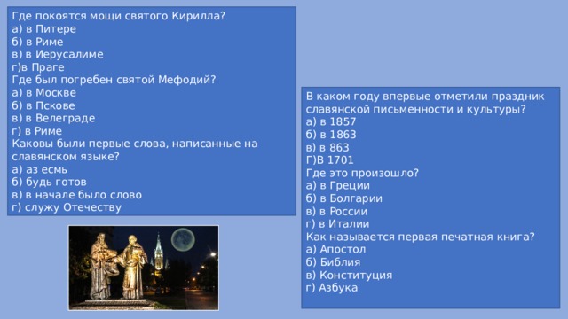 Где покоятся мощи святого Кирилла? а) в Питере б) в Риме в) в Иерусалиме г)в Праге Где был погребен святой Мефодий? а) в Москве б) в Пскове в) в Велеграде г) в Риме Каковы были первые слова, написанные на славянском языке? а) аз есмь б) будь готов в) в начале было слово г) служу Отечеству В каком году впервые отметили праздник славянской письменности и культуры? а) в 1857 б) в 1863 в) в 863 Г)В 1701 Где это произошло? а) в Греции б) в Болгарии в) в России г) в Италии Как называется первая печатная книга? а) Апостол б) Библия в) Конституция г) Азбука 