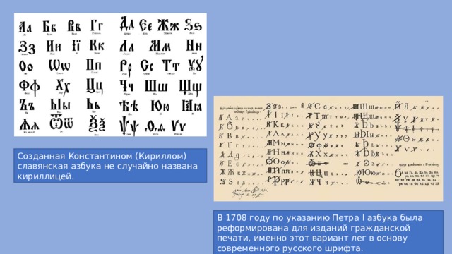 Созданная Константином (Кириллом) славянская азбука не случайно названа кириллицей. В 1708 году по указанию Петра I азбука была реформирована для изданий гражданской печати, именно этот вариант лег в основу современного русского шрифта. 