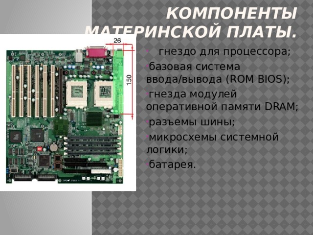 Компоненты материнской платы.  гнездо для процессора; базовая система ввода/вывода (ROM BIOS); гнезда модулей оперативной памяти DRAM; разъемы шины; микросхемы системной логики; батарея. 