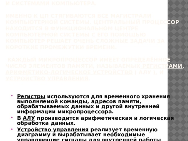 Процессор.  Центральный процессор(ЦП) - это электронный модуль, который выполняет в компьютерной системе основную вычислительную работу и управляет взаимодействием между всеми блоками и системами компьютера.   Именно к ЦП стягиваются все магистрали компьютерной системы. Центральный процессор находится в функциональном центре компьютерной системы c его помощью компьютер решает очень сложные задачи за короткие промежутки времени.   Каждый микропроцессор имеет определённое число элементов памяти, называемых регистрами , арифметико-логическое устройство ( АЛУ ), и устройство управления .   Регистры используются для временного хранения выполняемой команды, адресов памяти, обрабатываемых данных и другой внутренней информации микропроцессора. В АЛУ производится арифметическая и логическая обработка данных. Устройство управления реализует временную диаграмму и вырабатывает необходимые управляющие сигналы для внутренней работы микропроцессора и связи его с другой аппаратурой через внешние шины микропроцессора 