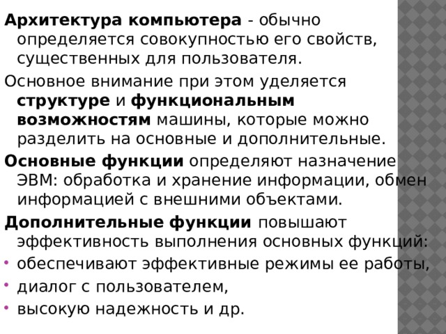 Архитектура компьютера - обычно определяется совокупностью его свойств, существенных для пользователя. Основное внимание при этом уделяется структуре и функциональным  возможностям машины, которые можно разделить на основные и дополнительные. Основные функции определяют назначение ЭВМ: обработка и хранение информации, обмен информацией с внешними объектами. Дополнительные функции повышают эффективность выполнения основных функций: обеспечивают эффективные режимы ее работы, диалог с пользователем, высокую надежность и др. 