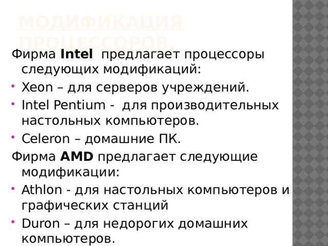 Модификация процессоров. Фирма Intel предлагает процессоры следующих модификаций: Xeon – для серверов учреждений. Intel Pentium - для производительных настольных компьютеров. Сеleron – домашние ПК. Фирма AMD предлагает следующие модификации: Athlon - для настольных компьютеров и графических станций Duron – для недорогих домашних компьютеров. 