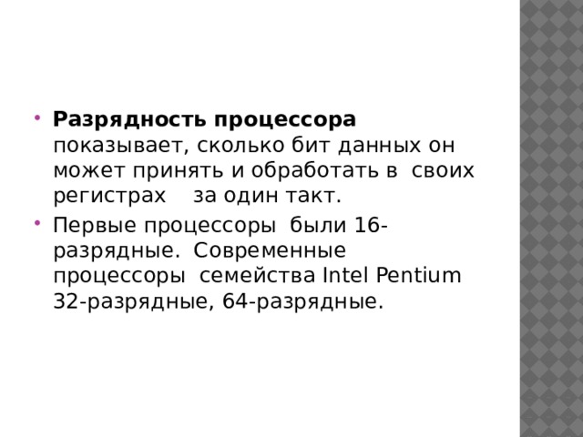 Разрядность процессора показывает, сколько бит данных он может принять и обработать в своих регистрах за один такт. Первые процессоры были 16-разрядные. Современные процессоры семейства Intel Pentium 32-разрядные, 64-разрядные. 