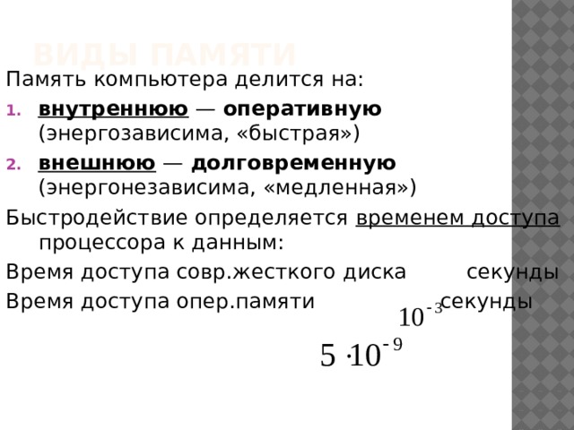 Виды памяти Память компьютера делится на: внутреннюю — оперативную (энергозависима, «быстрая») внешнюю — долговременную (энергонезависима, «медленная») Быстродействие определяется временем доступа процессора к данным: Время доступа совр.жесткого диска секунды Время доступа опер.памяти секунды 