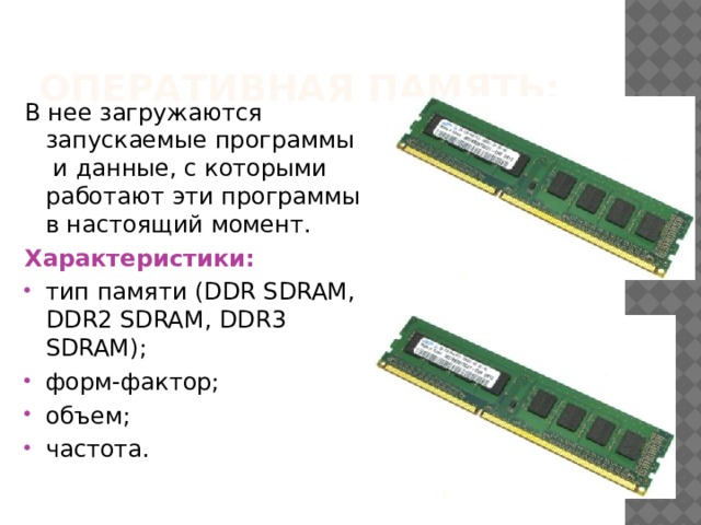 Оперативная память: В нее загружаются запускаемые программы и данные, с которыми работают эти программы в настоящий момент. Характеристики: тип памяти (DDR SDRAM, DDR2 SDRAM, DDR3 SDRAM); форм-фактор; объем; частота. 