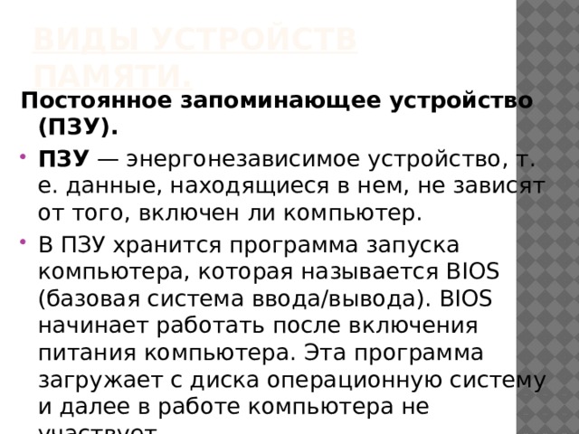 Виды устройств памяти. Постоянное запоминающее устройство (ПЗУ). ПЗУ — энергонезависимое устройство, т. е. данные, находящиеся в нем, не зависят от того, включен ли компьютер. В ПЗУ хранится программа запуска компьютера, которая называется BIOS (базовая система вво­да/вывода). BIOS начинает работать после включения питания компьютера. Эта программа загружает с диска операционную систему и далее в работе компьютера не участвует. 