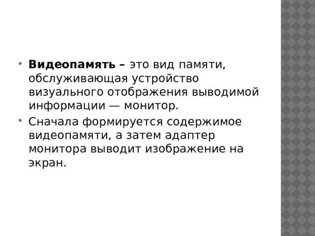 Видеопамять – это вид памяти, обслуживающая устройство визуального отображения выводимой информации — монитор. Сначала формируется содержимое видеопамяти, а затем адаптер монитора выводит изображение на экран. 