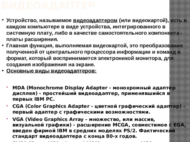 Видеоадаптер.   Устройство, называемое видеоадаптером (или видеокартой), есть в каждом компьютере в виде устройства, интегрированного в системную плату, либо в качестве самостоятельного компонента - платы расширения. Главная функция, выполняемая видеокартой, это преобразование полученной от центрального процессора информации и команд в формат, который воспринимается электроникой монитора, для создания изображения на экране. Основные виды видеоадаптеров: MDA (Monochrome Display Adapter - монохромный адаптер дисплея) - простейший видеоадаптер, применявшийся в первых IBM PC. CGA (Color Graphics Adapter - цветной графический адаптер) - первый адаптер с графическими возможностями. VGA (Video Graphics Array - множество, или массив, визуальной графики) - расширение MCGA, совместимое с EGA, введен фирмой IBM в средних моделях PS/2. Фактический стандарт видеоадаптера с конца 80-х годов. SVGA (Super VGA - 