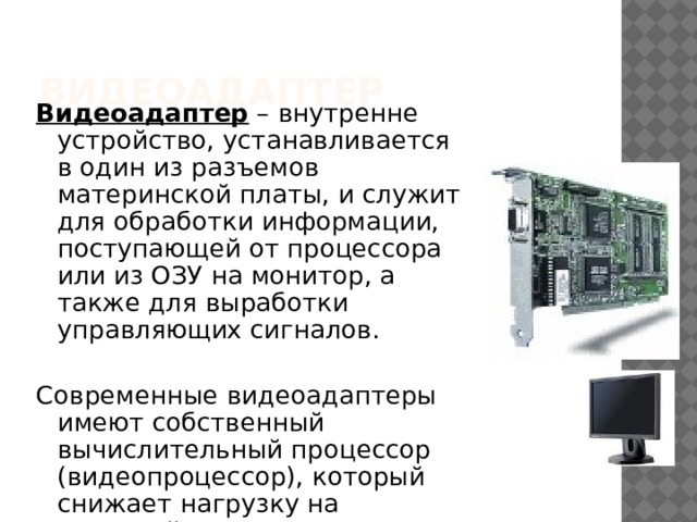 Видеоадаптер Видеоадаптер – внутренне устройство, устанавливается в один из разъемов материнской платы, и служит для обработки информации, поступающей от процессора или из ОЗУ на монитор, а также для выработки управляющих сигналов. Современные видеоадаптеры имеют собственный вычислительный процессор (видеопроцессор), который снижает нагрузку на основной процессор при построении сложных изображений. 