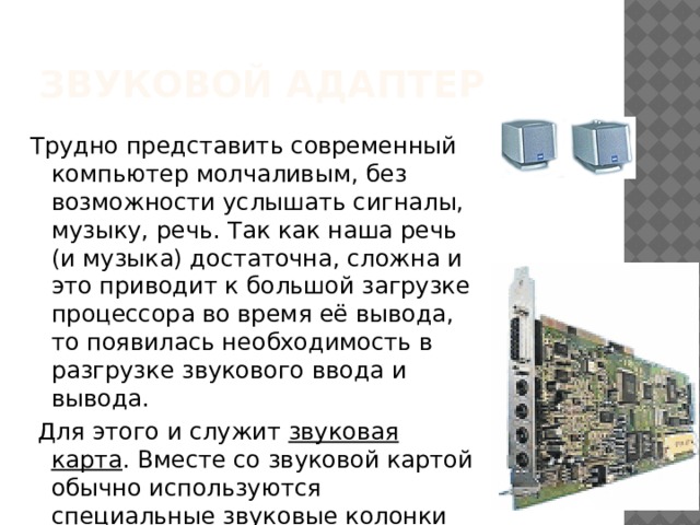 Звуковой адаптер Трудно представить современный компьютер молчаливым, без возможности услышать сигналы, музыку, речь. Так как наша речь  (и музыка) достаточна, сложна и это приводит к большой загрузке процессора во время её вывода, то появилась необходимость в разгрузке звукового ввода и вывода.  Для этого и служит звуковая карта . Вместе со звуковой картой обычно используются специальные звуковые колонки или реже наушники. 