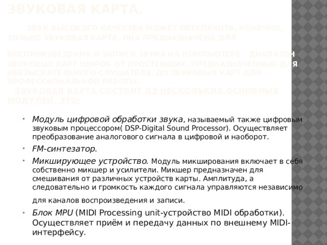 Звуковая карта.   Звук высокого качества может обеспечить, конечно, только звуковая карта. Она предназначена для воспроизведения и записи звука на компьютере.  Диапазон звуковых карт широк от простейших, предназначенных для невзыскательного слушателя, до звуковых карт для профессиональной работы.   Звуковая карта состоит из нескольких основных модулей. Это: Модуль цифровой обработки звука , называемый также цифровым звуковым процессором( DSP-Digital Sound Processor). Осуществляет преобразование аналогового сигнала в цифровой и наоборот. FM-синтезатор. Микширующее устройство. Модуль микширования включает в себя собственно микшер и усилители. Микшер предназначен для смешивания от различных устройств карты. Амплитуда, а следовательно и громкость каждого сигнала управляются независимо для каналов воспроизведения и записи.  Блок MPU (MIDI Processing unit-устройство MIDI обработки). Осуществляет приём и передачу данных по внешнему MIDI-интерфейсу. 