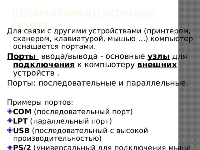 Коммуникационные порты. Для связи с другими устройствами (принтером, сканером, клавиатурой, мышью …) компьютер оснащается портами. Порты ввода/вывода - основные узлы для подключения к компьютеру внешних устройств . Порты: последовательные и параллельные. Примеры портов: COM (последовательный порт) LPT (параллельный порт) USB (последовательный с высокой производительностью) PS/2 (универсальный для подключения мыши и клавиатуры) 