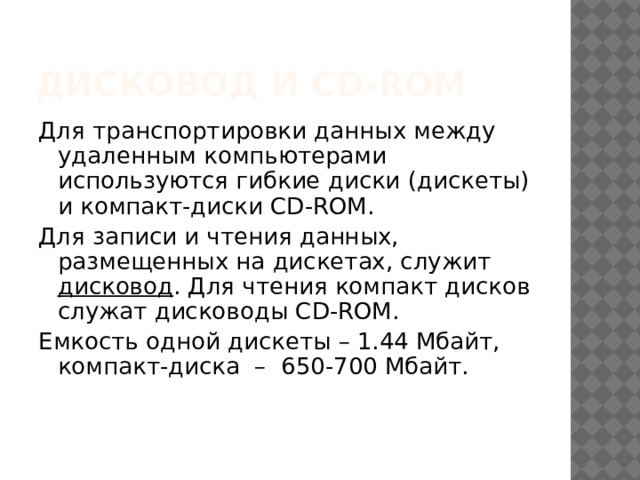 Дисковод и CD-ROM Для транспортировки данных между удаленным компьютерами используются гибкие диски (дискеты) и компакт-диски CD-ROM. Для записи и чтения данных, размещенных на дискетах, служит дисковод . Для чтения компакт дисков служат дисководы CD-ROM. Емкость одной дискеты – 1.44 Мбайт, компакт-диска – 650-700 Мбайт. 