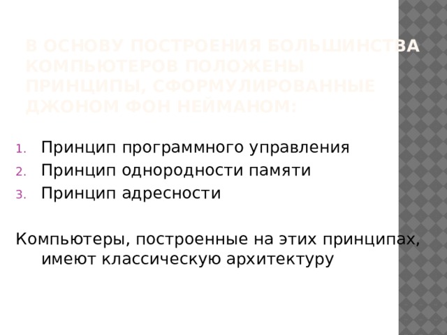 В основу построения большинства компьютеров положены принципы, сформулированные Джоном фон Нейманом: Принцип программного управления Принцип однородности памяти Принцип адресности Компьютеры, построенные на этих принципах, имеют классическую архитектуру 