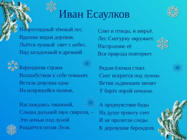 Иван Есаулков Непроглядный тёмный лес. Вдалеке видна деревня. Льётся лунный  свет с небес. Вид загадочный и древний Берендеева страна Волшебством к себе поманит. Встала девушка одна На искрящейся поляне,   Наслаждаясь тишиной, Слыша дальний звук свирели, – Это ночью под луной Раздаётся песня Леля.  Спят и птицы, и зверьё.  Лес Снегурку окружает.  Настроение её  Вся природа повторяет.    Рядом ёлочки стоят.  Снег искрится под луною.  Ветки льдинками звенят  У берёз порой ночною.    А предчувствие беды  На душе тревогу сеет  И не пролегли следы  К деревушке берендеев.  