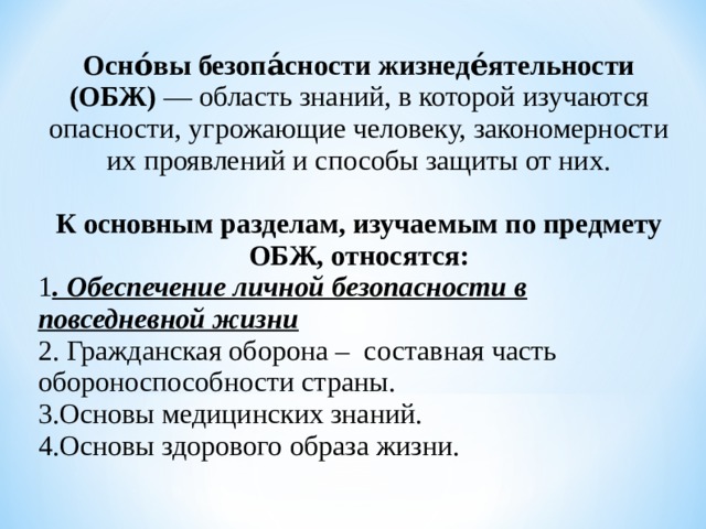 Осно́вы безопа́сности жизнеде́ятельности (ОБЖ) — область знаний, в которой изучаются опасности, угрожающие человеку, закономерности их проявлений и способы защиты от них.   К основным разделам, изучаемым по предмету ОБЖ, относятся: 1 . Обеспечение личной безопасности в повседневной жизни  2. Гражданская оборона – составная часть  обороноспособности страны.  3. Основы медицинских знаний.  4.Основы здорового образа жизни.  