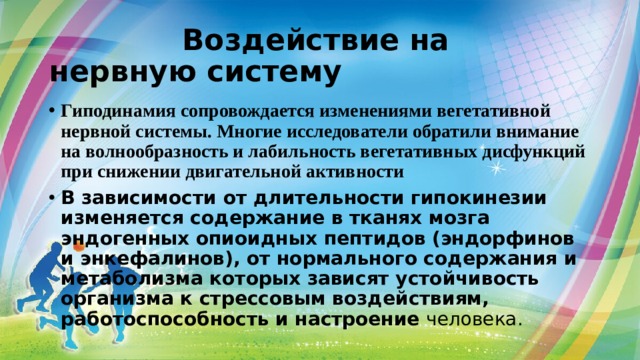  Воздействие на нервную систему Гиподинамия сопровождается изменениями вегетативной нервной системы. Многие исследователи обратили внимание на волнообразность и лабильность вегетативных дисфункций при снижении двигательной активности В зависимости от длительности гипокинезии изменяется содержание в тканях мозга эндогенных опиоидных пептидов (эндорфинов и энкефалинов), от нормального содержания и метаболизма которых зависят устойчивость организма к стрессовым воздействиям, работоспособность и настроение человека. 
