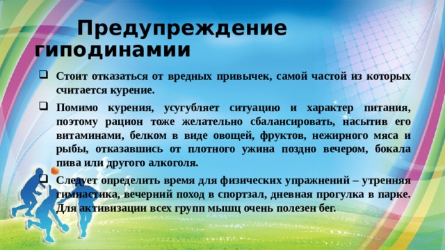  Предупреждение гиподинамии Стоит отказаться от вредных привычек, самой частой из которых считается курение. Помимо курения, усугубляет ситуацию и характер питания, поэтому рацион тоже желательно сбалансировать, насытив его витаминами, белком в виде овощей, фруктов, нежирного мяса и рыбы, отказавшись от плотного ужина поздно вечером, бокала пива или другого алкоголя. Следует определить время для физических упражнений – утренняя гимнастика, вечерний поход в спортзал, дневная прогулка в парке. Для активизации всех групп мышц очень полезен бег. 